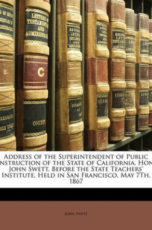 Cover of Address of the Superintendent of Public Instruction of the State of California, Hon. John Swett, Before the State Teachers' Institute, Held in San Francisco, May 7th, 1867
