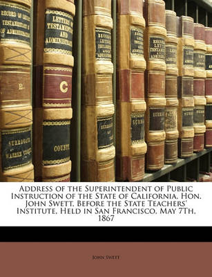 Book cover for Address of the Superintendent of Public Instruction of the State of California, Hon. John Swett, Before the State Teachers' Institute, Held in San Francisco, May 7th, 1867