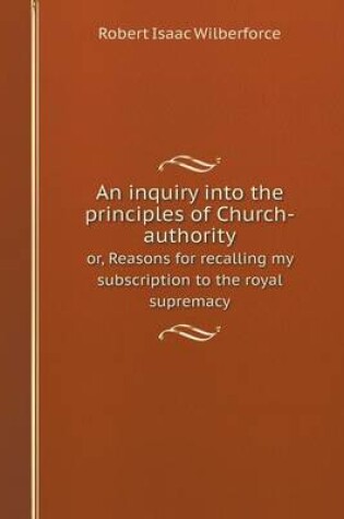 Cover of An inquiry into the principles of Church-authority or, Reasons for recalling my subscription to the royal supremacy