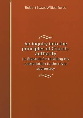 Book cover for An inquiry into the principles of Church-authority or, Reasons for recalling my subscription to the royal supremacy