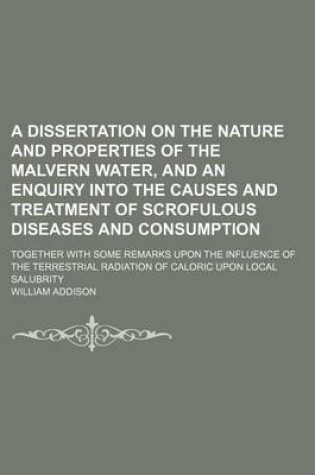 Cover of A Dissertation on the Nature and Properties of the Malvern Water, and an Enquiry Into the Causes and Treatment of Scrofulous Diseases and Consumption; Together with Some Remarks Upon the Influence of the Terrestrial Radiation of Caloric Upon Local Salubrity