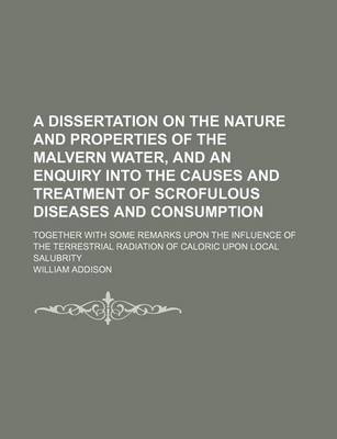 Book cover for A Dissertation on the Nature and Properties of the Malvern Water, and an Enquiry Into the Causes and Treatment of Scrofulous Diseases and Consumption; Together with Some Remarks Upon the Influence of the Terrestrial Radiation of Caloric Upon Local Salubrity