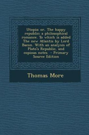 Cover of Utopia; Or, the Happy Republic; A Philosophical Romance. to Which Is Added the New Atlantis by Lord Bacon. with an Analysis of Plato's Republic, and Copious Notes - Primary Source Edition