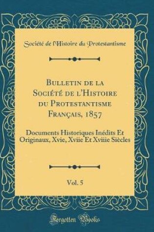 Cover of Bulletin de la Société de l'Histoire du Protestantisme Français, 1857, Vol. 5: Documents Historiques Inédits Et Originaux, Xvie, Xviie Et Xviiie Siècles (Classic Reprint)