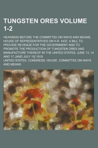 Cover of Tungsten Ores; Hearings Before the Committee on Ways and Means, House of Representatives on H.R. 4437, a Bill to Provide Revenue for the Government and to Promote the Production of Tungsten Ores and Manufacture Thereof in the Volume 1-2