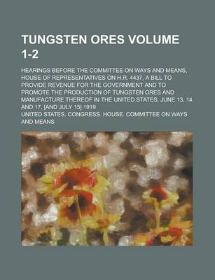 Book cover for Tungsten Ores; Hearings Before the Committee on Ways and Means, House of Representatives on H.R. 4437, a Bill to Provide Revenue for the Government and to Promote the Production of Tungsten Ores and Manufacture Thereof in the Volume 1-2