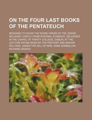 Book cover for On the Four Last Books of the Pentateuch; Designed to Show the Divine Origin of the Jewish Religion Chiefly from Internal Evidence. Delivered in the Chapel of Trinity College, Dublin, at the Lecture Established by the Provost and Senior Fellows, Under the