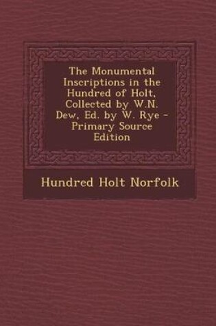 Cover of The Monumental Inscriptions in the Hundred of Holt, Collected by W.N. Dew, Ed. by W. Rye - Primary Source Edition