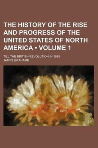 Cover of The History of the Rise and Progress of the United States of North America (Volume 1); Till the British Revolution in 1688