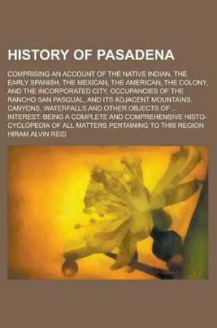 Cover of History of Pasadena; Comprising an Account of the Native Indian, the Early Spanish, the Mexican, the American, the Colony, and the Incorporated City, Occupancies of the Rancho San Pasqual, and Its Adjacent Mountains, Canyons, Waterfalls