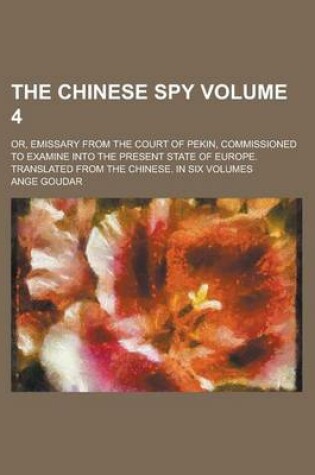 Cover of The Chinese Spy; Or, Emissary from the Court of Pekin, Commissioned to Examine Into the Present State of Europe. Translated from the Chinese. in Six Volumes Volume 4