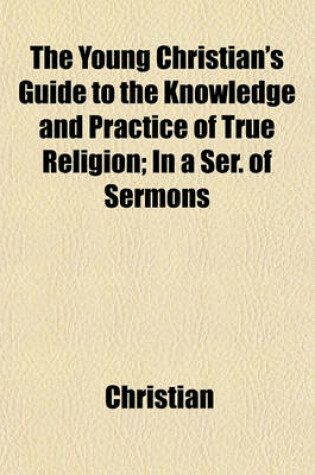 Cover of The Young Christian's Guide to the Knowledge and Practice of True Religion; In a Ser. of Sermons. in a Ser. of Sermons