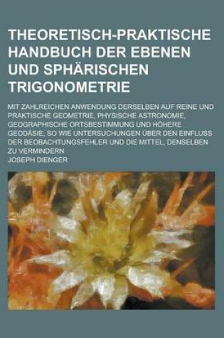 Cover of Theoretisch-Praktische Handbuch Der Ebenen Und Spharischen Trigonometrie; Mit Zahlreichen Anwendung Derselben Auf Reine Und Praktische Geometrie, Phys