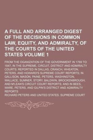 Cover of A Full and Arranged Digest of the Decisions in Common Law, Equity, and Admiralty, of the Courts of the United States Volume 1; From the Oganization of the Government in 1789 to 1847, in the Supreme, Circuit, District and Admiralty Courts Reported in Dalla