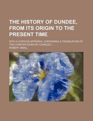 Book cover for The History of Dundee, from Its Origin to the Present Time; With a Copious Appendix, Containing a Translation of the Charter Given by Charles I