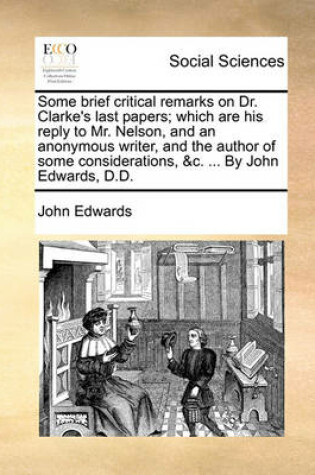 Cover of Some Brief Critical Remarks on Dr. Clarke's Last Papers; Which Are His Reply to Mr. Nelson, and an Anonymous Writer, and the Author of Some Considerations, &C. ... by John Edwards, D.D.