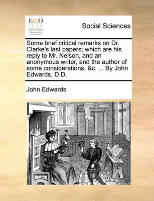 Book cover for Some Brief Critical Remarks on Dr. Clarke's Last Papers; Which Are His Reply to Mr. Nelson, and an Anonymous Writer, and the Author of Some Considerations, &C. ... by John Edwards, D.D.