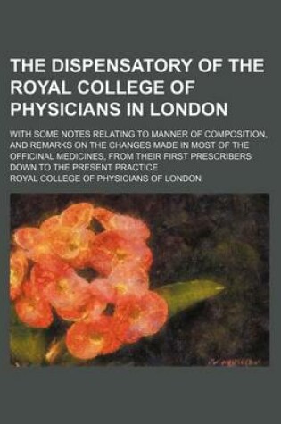 Cover of The Dispensatory of the Royal College of Physicians in London; With Some Notes Relating to Manner of Composition, and Remarks on the Changes Made in Most of the Officinal Medicines, from Their First Prescribers Down to the Present Practice