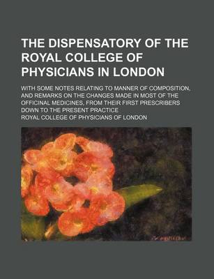 Book cover for The Dispensatory of the Royal College of Physicians in London; With Some Notes Relating to Manner of Composition, and Remarks on the Changes Made in Most of the Officinal Medicines, from Their First Prescribers Down to the Present Practice