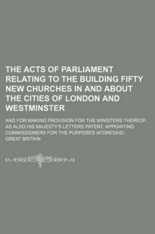 Cover of The Acts of Parliament Relating to the Building Fifty New Churches in and about the Cities of London and Westminster; And for Making Provision for the Ministers Thereof. as Also His Majesty's Letters Patent, Appointing Commissioners for the Purposes Afore