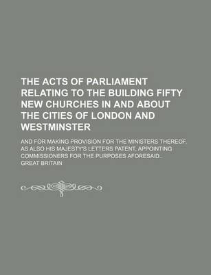 Book cover for The Acts of Parliament Relating to the Building Fifty New Churches in and about the Cities of London and Westminster; And for Making Provision for the Ministers Thereof. as Also His Majesty's Letters Patent, Appointing Commissioners for the Purposes Afore