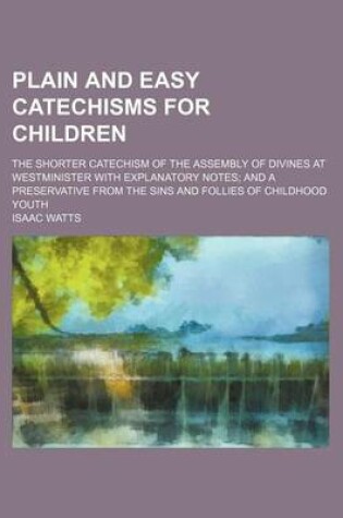 Cover of Plain and Easy Catechisms for Children; The Shorter Catechism of the Assembly of Divines at Westminister with Explanatory Notes and a Preservative from the Sins and Follies of Childhood Youth