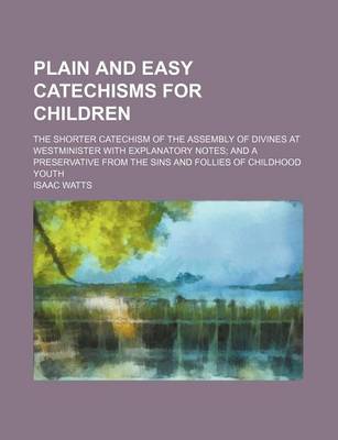 Book cover for Plain and Easy Catechisms for Children; The Shorter Catechism of the Assembly of Divines at Westminister with Explanatory Notes and a Preservative from the Sins and Follies of Childhood Youth