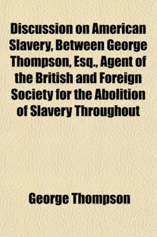 Cover of Discussion on American Slavery, Between George Thompson, Esq., Agent of the British and Foreign Society for the Abolition of Slavery Throughout