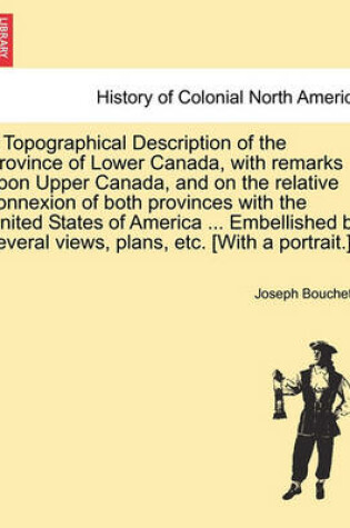 Cover of A Topographical Description of the Province of Lower Canada, with Remarks Upon Upper Canada, and on the Relative Connexion of Both Provinces with the United States of America ... Embellished by Several Views, Plans, Etc. [With a Portrait.]