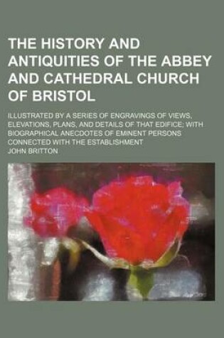 Cover of The History and Antiquities of the Abbey and Cathedral Church of Bristol; Illustrated by a Series of Engravings of Views, Elevations, Plans, and Details of That Edifice; With Biographical Anecdotes of Eminent Persons Connected with the Establishment