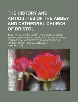 Book cover for The History and Antiquities of the Abbey and Cathedral Church of Bristol; Illustrated by a Series of Engravings of Views, Elevations, Plans, and Details of That Edifice; With Biographical Anecdotes of Eminent Persons Connected with the Establishment