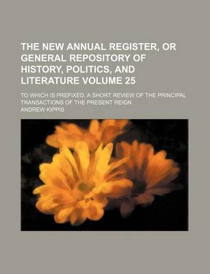 Book cover for The New Annual Register, or General Repository of History, Politics, and Literature Volume 25; To Which Is Prefixed, a Short Review of the Principal Transactions of the Present Reign