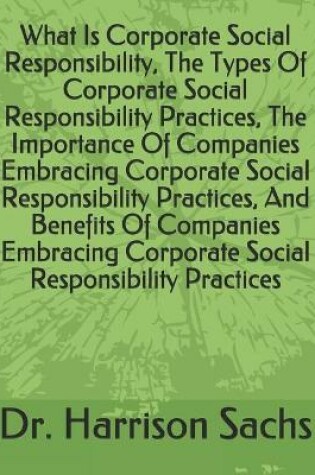 Cover of What Is Corporate Social Responsibility, The Types Of Corporate Social Responsibility Practices, The Importance Of Companies Embracing Corporate Social Responsibility Practices, And Benefits Of Companies Embracing Corporate Social Responsibility Practices