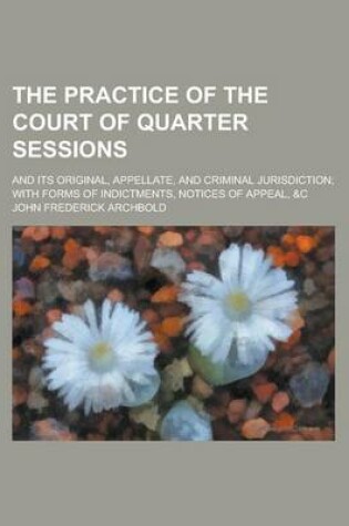 Cover of The Practice of the Court of Quarter Sessions; And Its Original, Appellate, and Criminal Jurisdiction; With Forms of Indictments, Notices of Appeal, &C