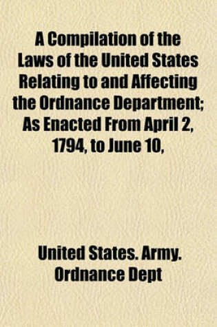 Cover of A Compilation of the Laws of the United States Relating to and Affecting the Ordnance Department; As Enacted from April 2, 1794, to June 10,