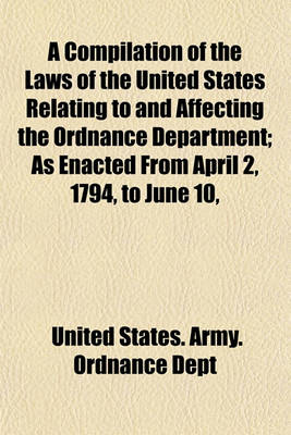 Book cover for A Compilation of the Laws of the United States Relating to and Affecting the Ordnance Department; As Enacted from April 2, 1794, to June 10,