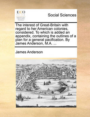 Book cover for The interest of Great-Britain with regard to her American colonies, considered. To which is added an appendix, containing the outlines of a plan for a general pacification. By James Anderson, M.A. ...