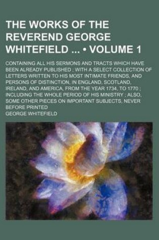 Cover of The Works of the Reverend George Whitefield (Volume 1); Containing All His Sermons and Tracts Which Have Been Already Published with a Select Collection of Letters Written to His Most Intimate Friends, and Persons of Distinction, in England, Scotland, Ire