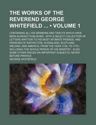 Book cover for The Works of the Reverend George Whitefield (Volume 1); Containing All His Sermons and Tracts Which Have Been Already Published with a Select Collection of Letters Written to His Most Intimate Friends, and Persons of Distinction, in England, Scotland, Ire