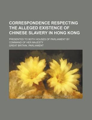 Book cover for Correspondence Respecting the Alleged Existence of Chinese Slavery in Hong Kong; Presented to Both Houses of Parliament by Command of Her Majesty