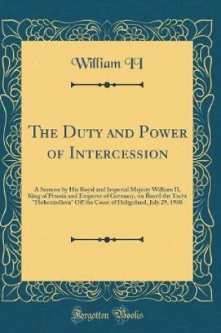 Cover of The Duty and Power of Intercession: A Sermon by His Royal and Imperial Majesty William II, King of Prussia and Emperor of Germany, on Board the Yacht "Hohenzollern" Off the Coast of Heligoland, July 29, 1900 (Classic Reprint)