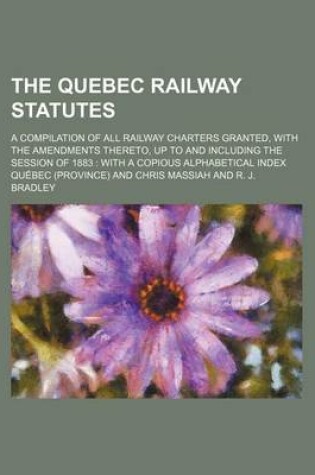 Cover of The Quebec Railway Statutes; A Compilation of All Railway Charters Granted, with the Amendments Thereto, Up to and Including the Session of 1883 with