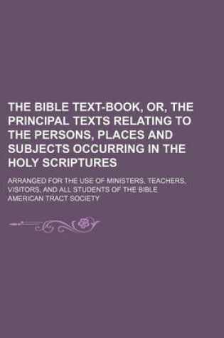 Cover of The Bible Text-Book, Or, the Principal Texts Relating to the Persons, Places and Subjects Occurring in the Holy Scriptures; Arranged for the Use of Ministers, Teachers, Visitors, and All Students of the Bible