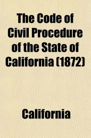 Cover of The Code of Civil Procedure of the State of California; Adopted March 11, 1872, to Take Effect January 1st, 1873 with References to the Decisions of the Supreme Court, and Notes Showing the Changes Made in the Different Statutes Consolidated in the Code Since