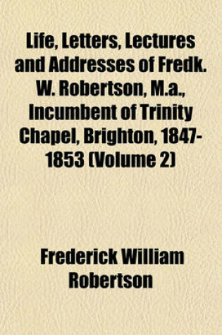 Cover of Life, Letters, Lectures and Addresses of Fredk. W. Robertson, M.A., Incumbent of Trinity Chapel, Brighton, 1847-1853 (Volume 2)