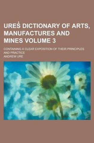 Cover of Ures Dictionary of Arts, Manufactures and Mines; Containing a Clear Exposition of Their Principles and Practice Volume 3