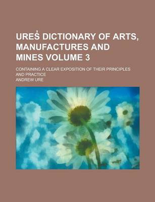 Book cover for Ures Dictionary of Arts, Manufactures and Mines; Containing a Clear Exposition of Their Principles and Practice Volume 3