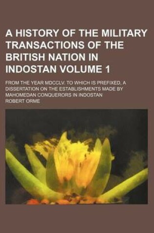 Cover of A History of the Military Transactions of the British Nation in Indostan; From the Year MDCCLV. to Which Is Prefixed, a Dissertation on the Establishments Made by Mahomedan Conquerors in Indostan Volume 1