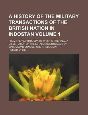 Book cover for A History of the Military Transactions of the British Nation in Indostan; From the Year MDCCLV. to Which Is Prefixed, a Dissertation on the Establishments Made by Mahomedan Conquerors in Indostan Volume 1