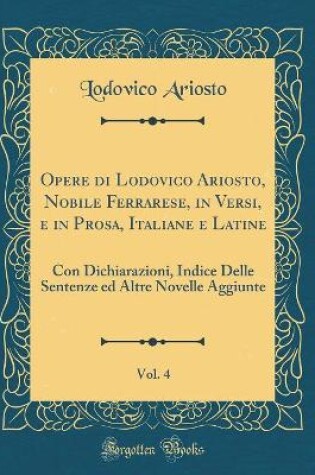 Cover of Opere di Lodovico Ariosto, Nobile Ferrarese, in Versi, e in Prosa, Italiane e Latine, Vol. 4: Con Dichiarazioni, Indice Delle Sentenze ed Altre Novelle Aggiunte (Classic Reprint)